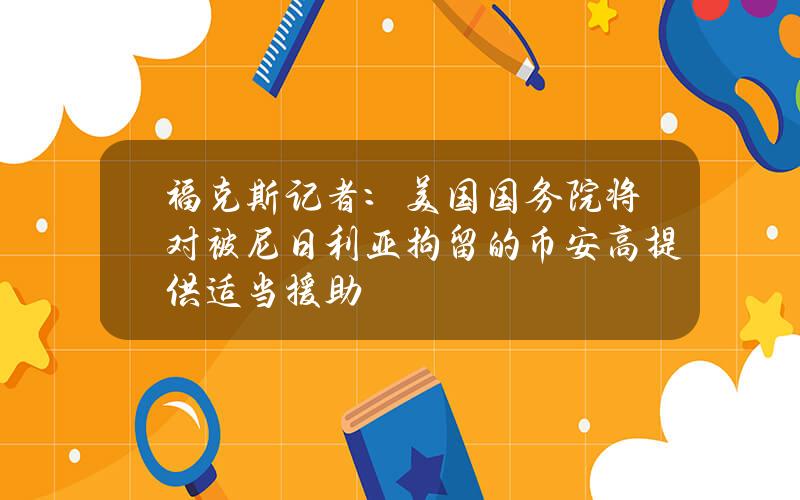 福克斯记者：美国国务院将对被尼日利亚拘留的币安高提供适当援助